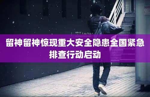 留神留神惊现重大安全隐患全国紧急排查行动启动