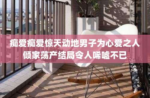 痴爱痴爱惊天动地男子为心爱之人倾家荡产结局令人唏嘘不已