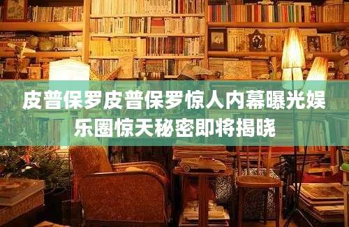 皮普保罗皮普保罗惊人内幕曝光娱乐圈惊天秘密即将揭晓