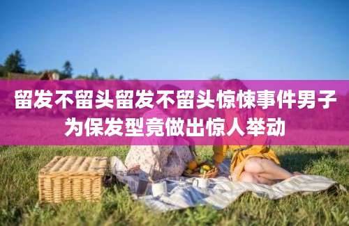 留发不留头留发不留头惊悚事件男子为保发型竟做出惊人举动