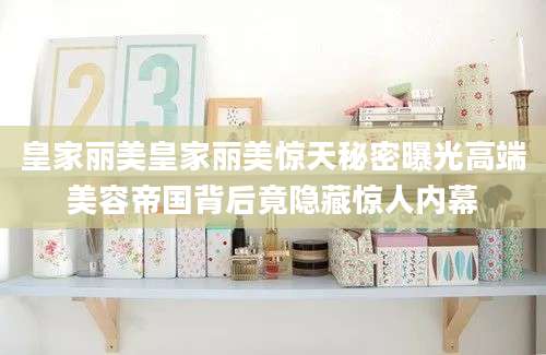 皇家丽美皇家丽美惊天秘密曝光高端美容帝国背后竟隐藏惊人内幕