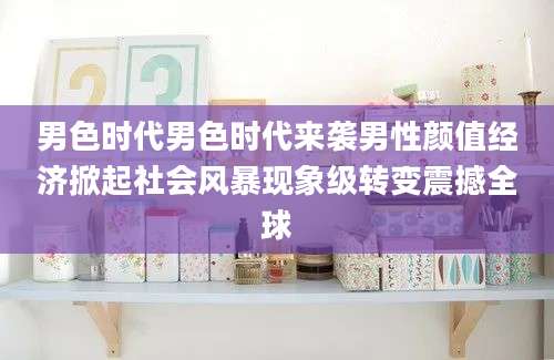 男色时代男色时代来袭男性颜值经济掀起社会风暴现象级转变震撼全球