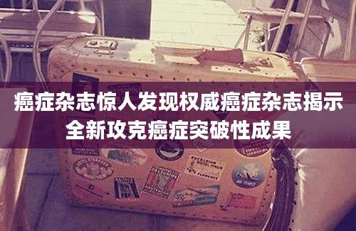 癌症杂志惊人发现权威癌症杂志揭示全新攻克癌症突破性成果