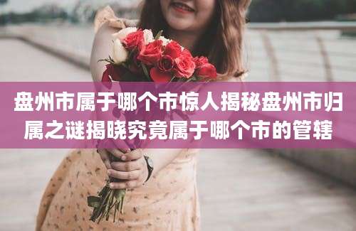 盘州市属于哪个市惊人揭秘盘州市归属之谜揭晓究竟属于哪个市的管辖