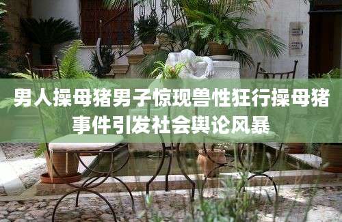 男人操母猪男子惊现兽性狂行操母猪事件引发社会舆论风暴
