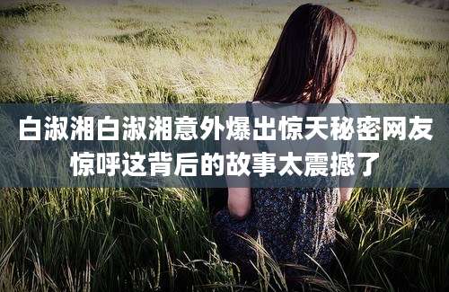 白淑湘白淑湘意外爆出惊天秘密网友惊呼这背后的故事太震撼了