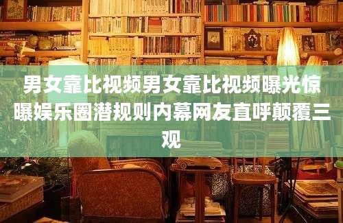 男女靠比视频男女靠比视频曝光惊曝娱乐圈潜规则内幕网友直呼颠覆三观