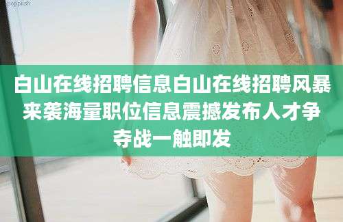 白山在线招聘信息白山在线招聘风暴来袭海量职位信息震撼发布人才争夺战一触即发