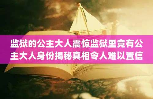 监狱的公主大人震惊监狱里竟有公主大人身份揭秘真相令人难以置信