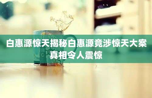 白惠源惊天揭秘白惠源竟涉惊天大案真相令人震惊