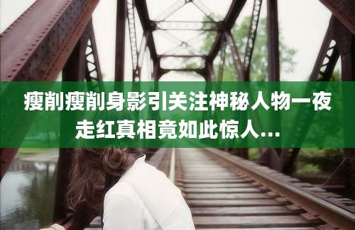 瘦削瘦削身影引关注神秘人物一夜走红真相竟如此惊人...