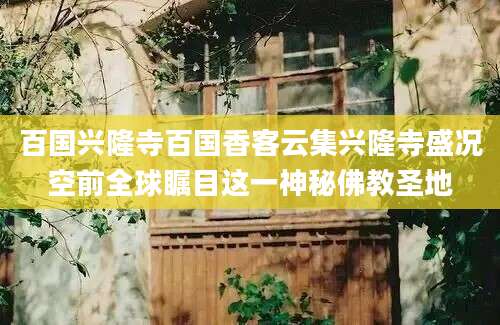 百国兴隆寺百国香客云集兴隆寺盛况空前全球瞩目这一神秘佛教圣地