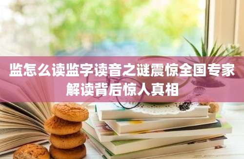 监怎么读监字读音之谜震惊全国专家解读背后惊人真相
