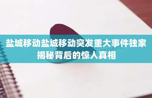 盐城移动盐城移动突发重大事件独家揭秘背后的惊人真相