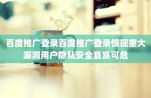 百度推广登录百度推广登录惊现重大漏洞用户隐私安全岌岌可危