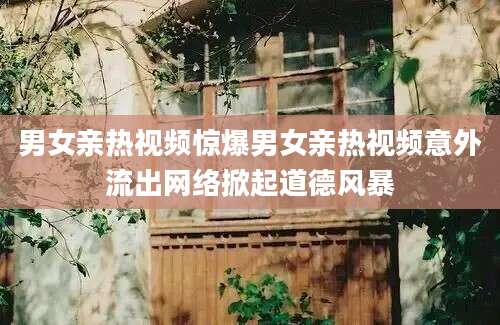 男女亲热视频惊爆男女亲热视频意外流出网络掀起道德风暴