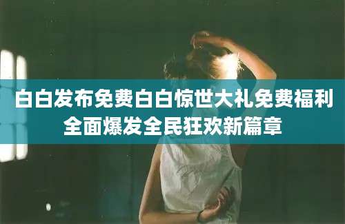 白白发布免费白白惊世大礼免费福利全面爆发全民狂欢新篇章