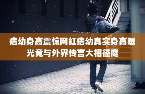痞幼身高震惊网红痞幼真实身高曝光竟与外界传言大相径庭