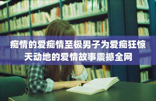 痴情的爱痴情至极男子为爱痴狂惊天动地的爱情故事震撼全网