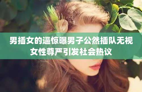 男插女的逼惊曝男子公然插队无视女性尊严引发社会热议