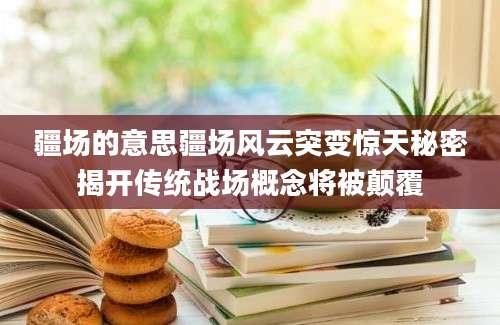 疆场的意思疆场风云突变惊天秘密揭开传统战场概念将被颠覆