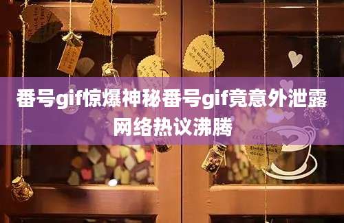 番号gif惊爆神秘番号gif竟意外泄露网络热议沸腾