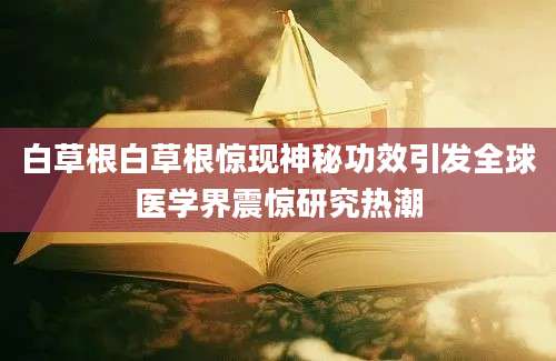 白草根白草根惊现神秘功效引发全球医学界震惊研究热潮