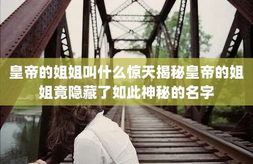 皇帝的姐姐叫什么惊天揭秘皇帝的姐姐竟隐藏了如此神秘的名字