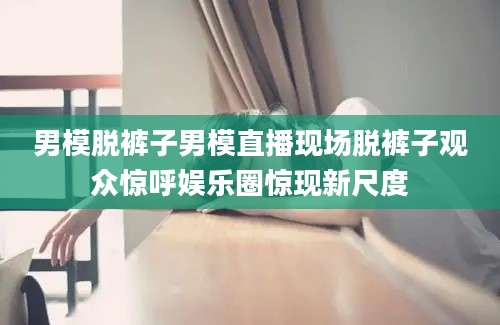 男模脱裤子男模直播现场脱裤子观众惊呼娱乐圈惊现新尺度
