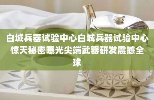 白城兵器试验中心白城兵器试验中心惊天秘密曝光尖端武器研发震撼全球