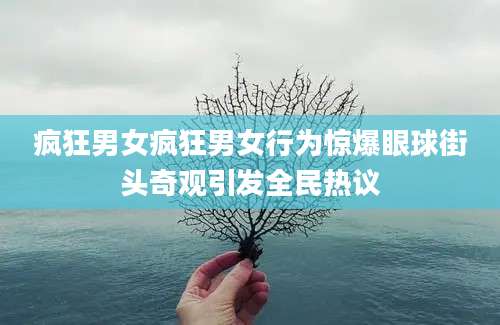 疯狂男女疯狂男女行为惊爆眼球街头奇观引发全民热议