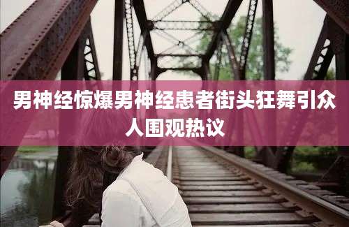 男神经惊爆男神经患者街头狂舞引众人围观热议