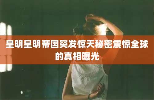 皇明皇明帝国突发惊天秘密震惊全球的真相曝光