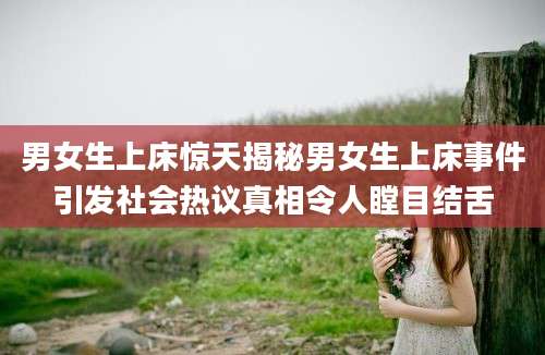 男女生上床惊天揭秘男女生上床事件引发社会热议真相令人瞠目结舌