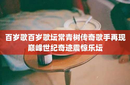 百岁歌百岁歌坛常青树传奇歌手再现巅峰世纪奇迹震惊乐坛