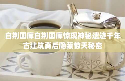 白荆回廊白荆回廊惊现神秘遗迹千年古建筑背后隐藏惊天秘密