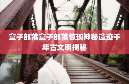 盒子部落盒子部落惊现神秘遗迹千年古文明揭秘