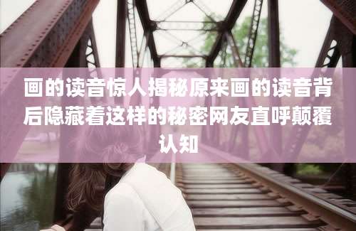 画的读音惊人揭秘原来画的读音背后隐藏着这样的秘密网友直呼颠覆认知