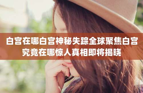 白宫在哪白宫神秘失踪全球聚焦白宫究竟在哪惊人真相即将揭晓