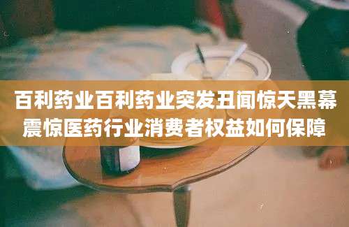 百利药业百利药业突发丑闻惊天黑幕震惊医药行业消费者权益如何保障