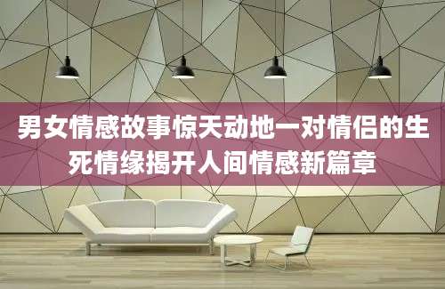 男女情感故事惊天动地一对情侣的生死情缘揭开人间情感新篇章