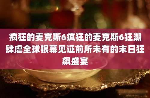 疯狂的麦克斯6疯狂的麦克斯6狂潮肆虐全球银幕见证前所未有的末日狂飙盛宴