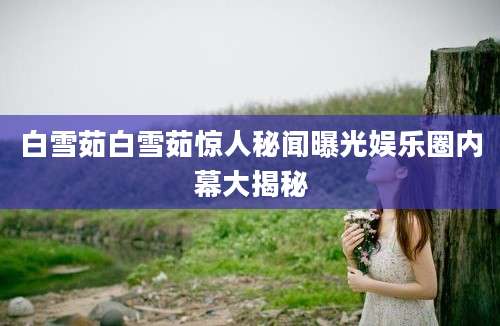 白雪茹白雪茹惊人秘闻曝光娱乐圈内幕大揭秘
