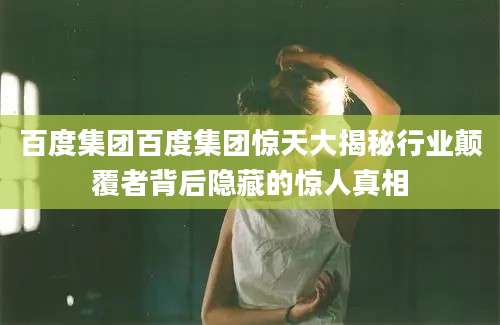 百度集团百度集团惊天大揭秘行业颠覆者背后隐藏的惊人真相