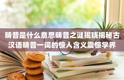 畴昔是什么意思畴昔之谜揭晓揭秘古汉语畴昔一词的惊人含义震惊学界