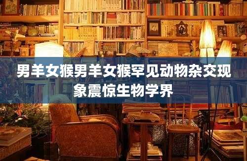 男羊女猴男羊女猴罕见动物杂交现象震惊生物学界