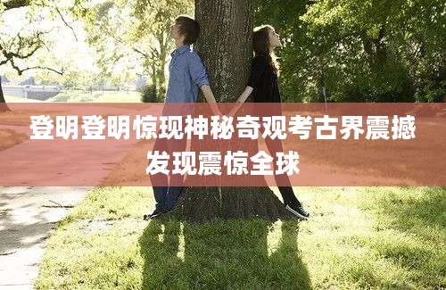 登明登明惊现神秘奇观考古界震撼发现震惊全球