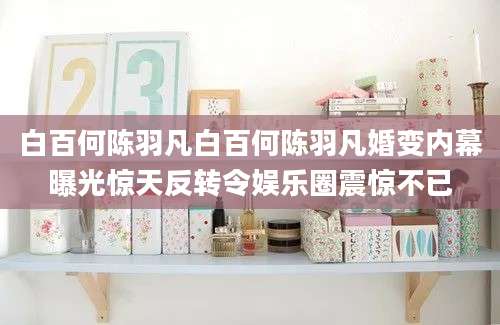 白百何陈羽凡白百何陈羽凡婚变内幕曝光惊天反转令娱乐圈震惊不已