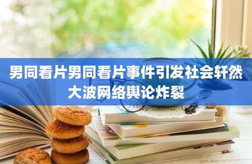 男同看片男同看片事件引发社会轩然大波网络舆论炸裂