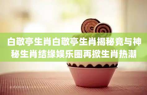 白敬亭生肖白敬亭生肖揭秘竟与神秘生肖结缘娱乐圈再掀生肖热潮